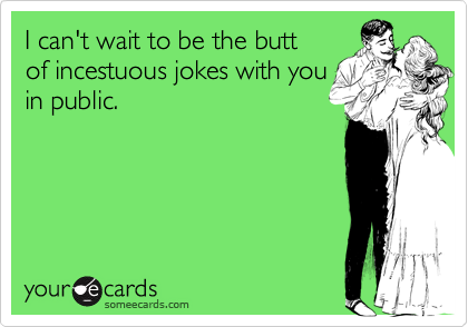 I can't wait to be the butt of incestuous jokes with you in public.