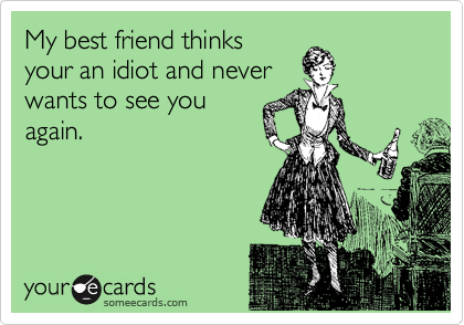 My best friend thinks
your an idiot and never 
wants to see you
again.