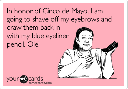 In honor of Cinco de Mayo, I am going to shave off my eyebrows and draw them back in
with my blue eyeliner
pencil. Ole!