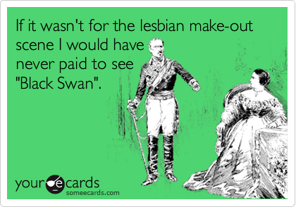 If it wasn't for the lesbian make-out scene I would have
never paid to see
"Black Swan".