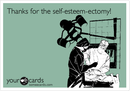 Thanks for the self-esteem-ectomy!