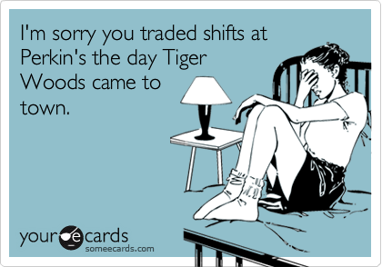 I'm sorry you traded shifts at
Perkin's the day Tiger
Woods came to
town.