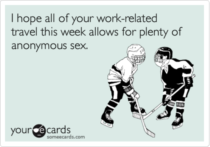 I hope all of your work-related travel this week allows for plenty of anonymous sex.