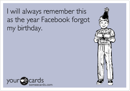 I will always remember this 
as the year Facebook forgot
my birthday.