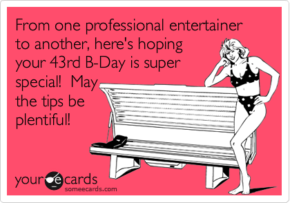 From one professional entertainer to another, here's hoping
your 43rd B-Day is super 
special!  May
the tips be
plentiful! 