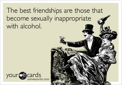 The best friendships are those that become sexually inappropriate
with alcohol.
