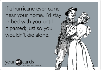 If a hurricane ever came
near your home, I'd stay
in bed with you until
it passed; just so you
wouldn't die alone.