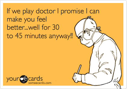 If we play doctor I promise I can make you feel
better...well for 30
to 45 minutes anyway!!