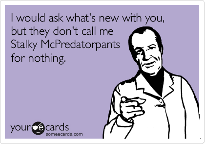 I would ask what's new with you, but they don't call me
Stalky McPredatorpants
for nothing.