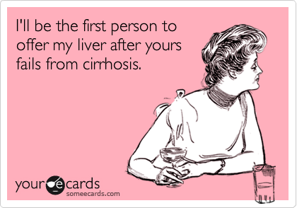I'll be the first person to
offer my liver after yours
fails from cirrhosis.