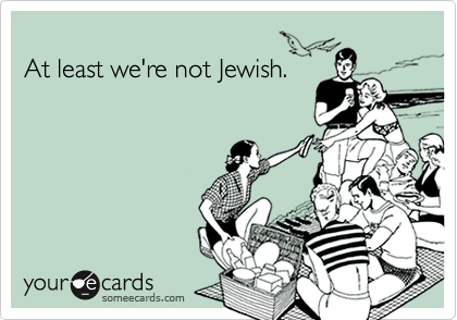 At least we're not Jewish.