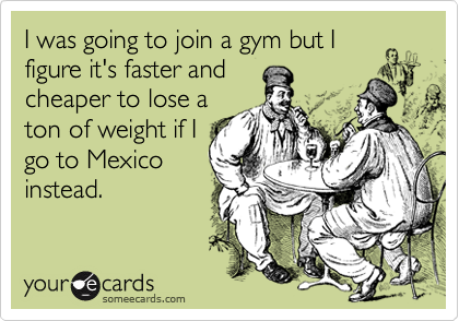 I was going to join a gym but I
figure it's faster and 
cheaper to lose a
ton of weight if I
go to Mexico
instead.