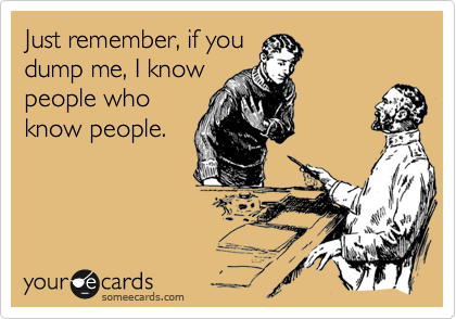Just remember, if you
dump me, I know
people who
know people.