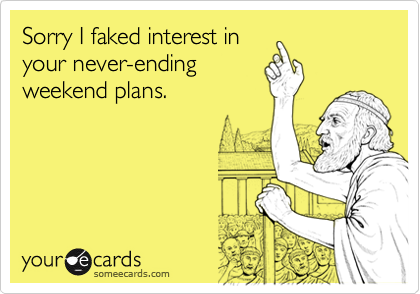 Sorry I faked interest in
your never-ending
weekend plans.