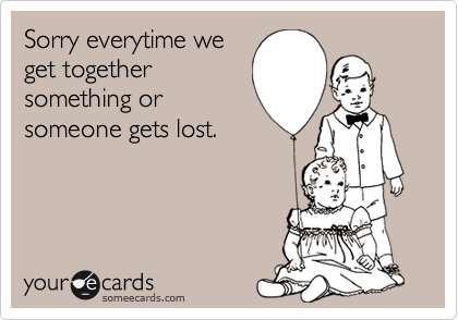 Sorry everytime weget togethersomething orsomeone gets lost.