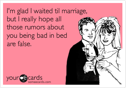 I'm glad I waited til marriage, 
but I really hope all
those rumors about
you being bad in bed
are false.
