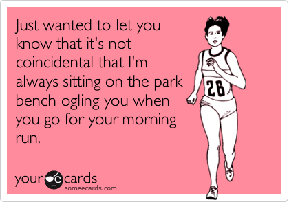 Just wanted to let you
know that it's not
coincidental that I'm
always sitting on the park
bench ogling you when
you go for your morning
run.