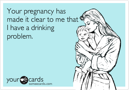 Your pregnancy has
made it clear to me that
I have a drinking
problem.
