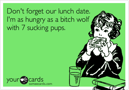 Don't forget our lunch date. 
I'm as hungry as a bitch wolf
with 7 sucking pups.