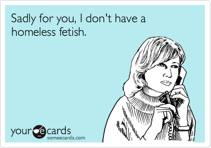 Sadly for you, I don't have a homeless fetish.