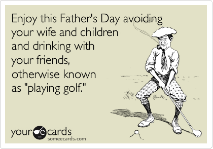 Enjoy this Father's Day avoiding  your wife and children
and drinking with
your friends,
otherwise known
as "playing golf."