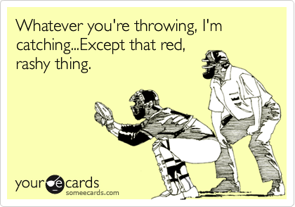 Whatever you're throwing, I'm catching...Except that red,rashy thing.
