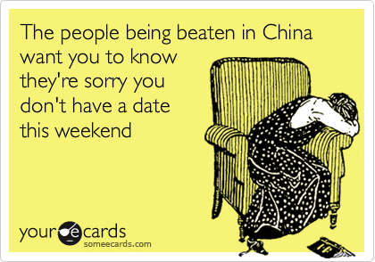 The people being beaten in China want you to know
they're sorry you
don't have a date
this weekend