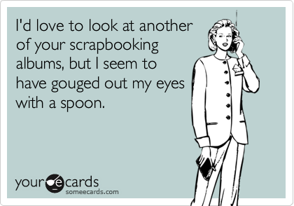 I'd love to look at anotherof your scrapbookingalbums, but I seem tohave gouged out my eyeswith a spoon.