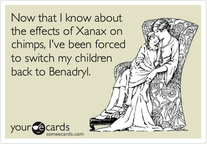 Now that I know about
the effects of Xanax on
chimps, I've been forced
to switch my children
back to Benadryl.