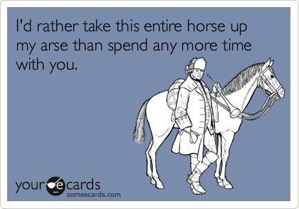 I'd rather take this entire horse up my arse than spend any more time ...