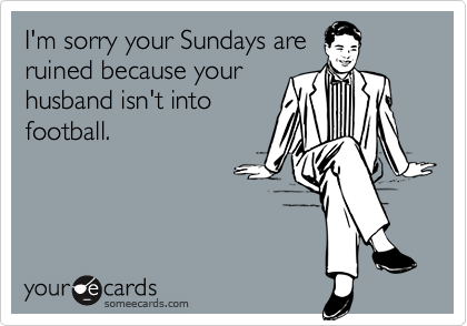 I'm sorry your Sundays areruined because yourhusband isn't intofootball.