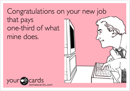 Congratulations on your new job that pays
one-third of what
mine does.