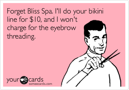 Forget Bliss Spa. I'll do your bikini line for $10, and I won't
charge for the eyebrow
threading.