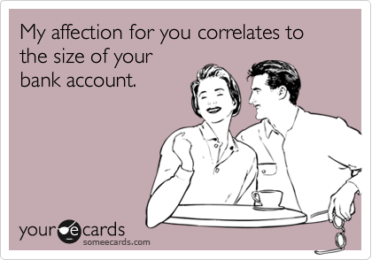 My affection for you correlates to the size of your
bank account.