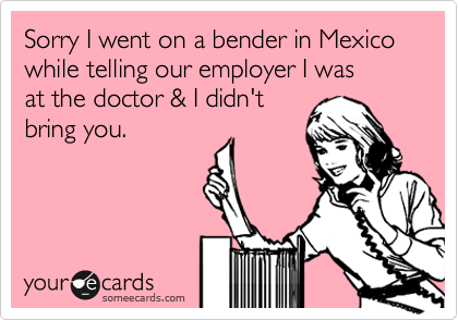 Sorry I went on a bender in Mexico while telling our employer I was
at the doctor & I didn't
bring you.