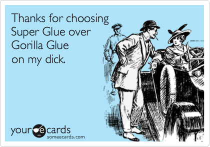 Thanks for choosing
Super Glue over
Gorilla Glue 
on my dick.