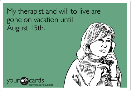 My therapist and will to live are gone on vacation until
August 15th.