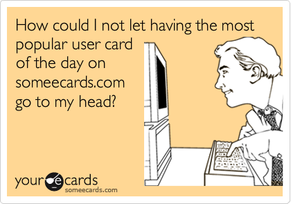 How could I not let having the most popular user card
of the day on
someecards.com
go to my head?