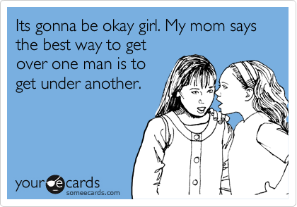 Its gonna be okay girl. My mom says the best way to get
over one man is to
get under another.