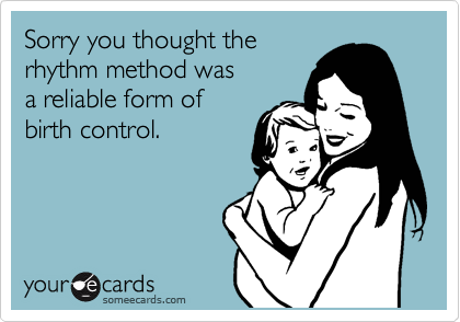 Sorry you thought the
rhythm method was
a reliable form of
birth control.