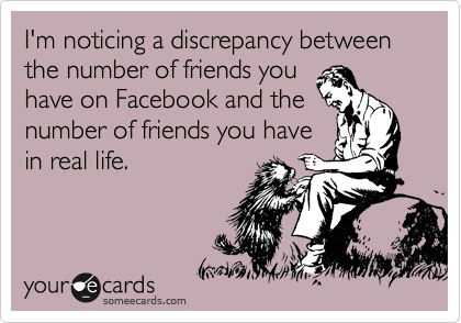 I'm noticing a discrepancy between the number of friends you
have on Facebook and the
number of friends you have
in real life.