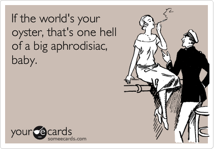 If the world's your
oyster, that's one hell
of a big aphrodisiac,
baby.