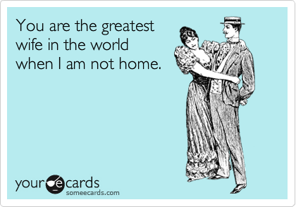 You are the greatest
wife in the world
when I am not home.