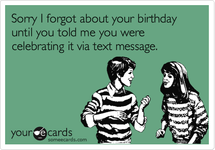 Sorry I forgot about your birthday until you told me you were celebrating it via text message.