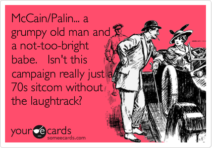 McCain/Palin... a
grumpy old man and 
a not-too-bright
babe.   Isn't this
campaign really just a
70s sitcom without
the laughtrack?