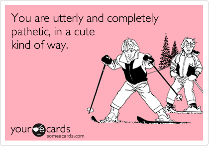 You are utterly and completely pathetic, in a cute
kind of way.
