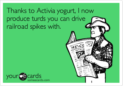 Thanks to Activia yogurt, I now produce turds you can drive
railroad spikes with.