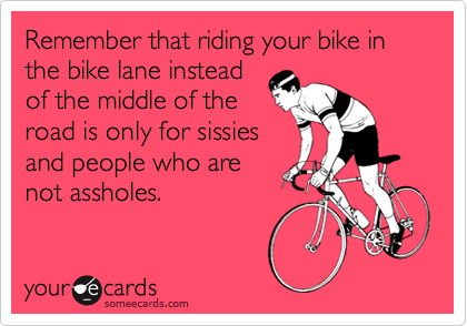 Remember that riding your bike in the bike lane instead
of the middle of the
road is only for sissies
and people who are
not assholes.