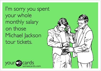 I'm sorry you spent
your whole
monthly salary
on those
Michael Jackson
tour tickets.