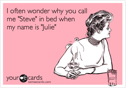 I often wonder why you call
me "Steve" in bed when
my name is "Julie"